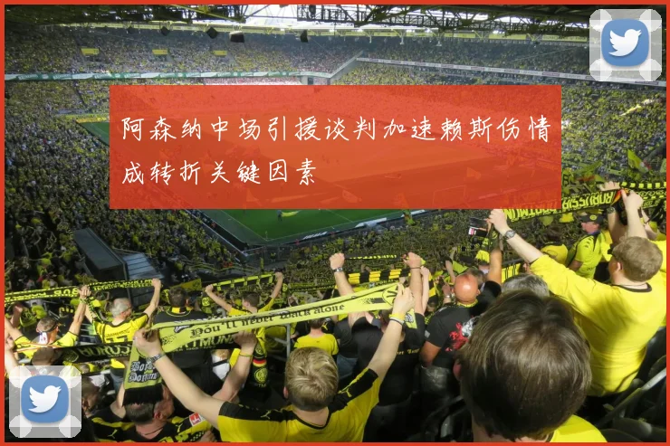 阿森纳中场引援谈判加速赖斯伤情成转折关键因素